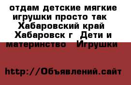 отдам детские мягкие игрушки просто так - Хабаровский край, Хабаровск г. Дети и материнство » Игрушки   